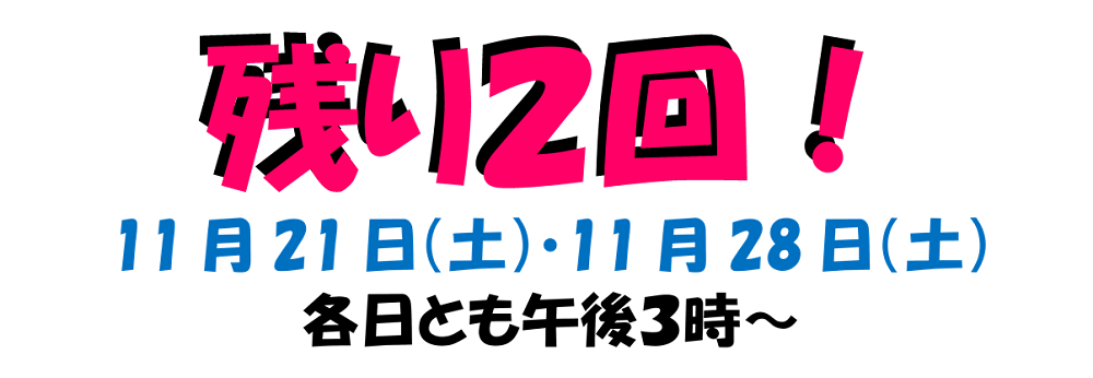 残り2回! 11月21日 (土曜日) • 11月28日 (土曜日) 各日とも午後3時~